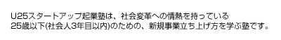 U25スタートアップ起業塾は、社会変革への情熱を持っている25歳以下(社会人3年目以内)のための、新規事業立ち上げ方を学ぶ塾です。
